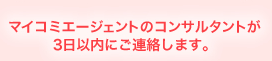 マイコミエージェントのコンサルタントが 3日以内にご連絡します。